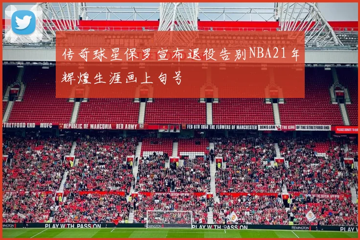 传奇球星保罗宣布退役告别NBA21年辉煌生涯画上句号