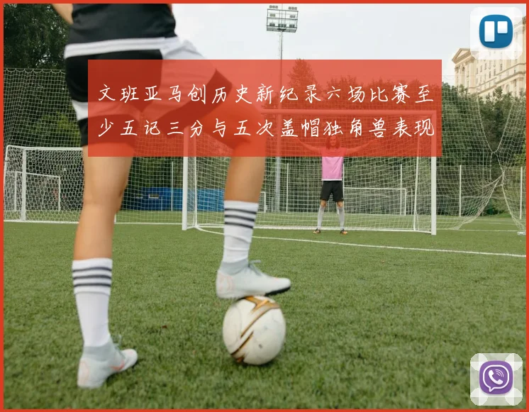 文班亚马创历史新纪录六场比赛至少五记三分与五次盖帽独角兽表现惊艳
