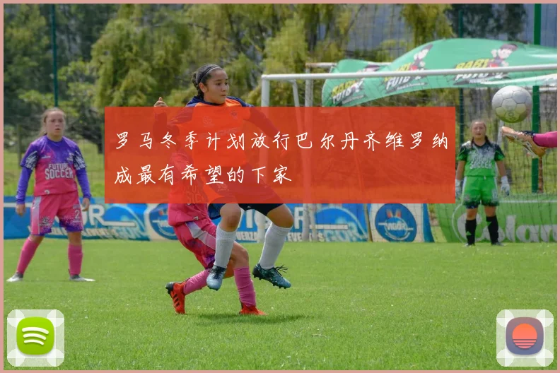 罗马冬季计划放行巴尔丹齐维罗纳成最有希望的下家