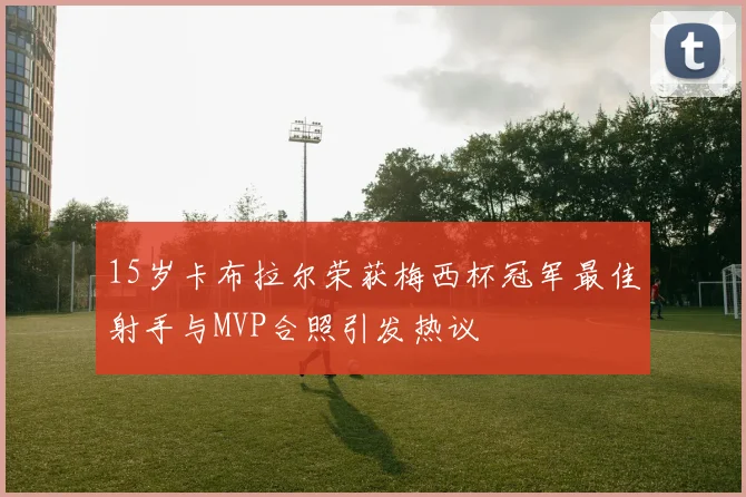 15岁卡布拉尔荣获梅西杯冠军最佳射手与MVP合照引发热议