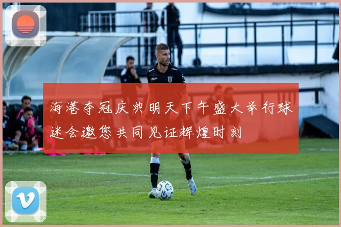 海港夺冠庆典明天下午盛大举行球迷会邀您共同见证辉煌时刻