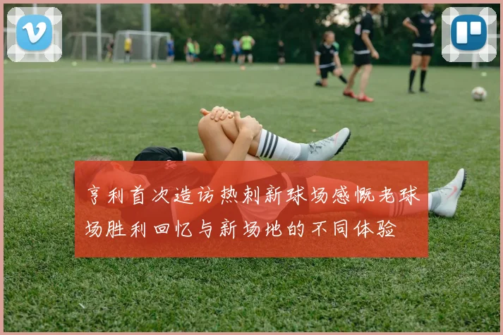 亨利首次造访热刺新球场感慨老球场胜利回忆与新场地的不同体验