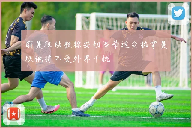 前曼联助教称安切洛蒂适合执掌曼联他将不受外界干扰