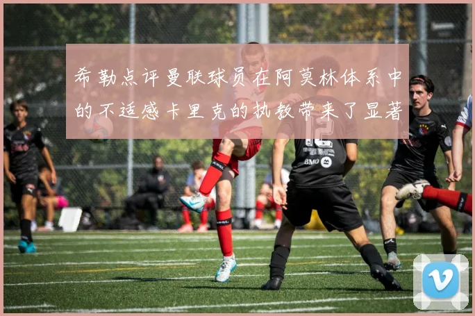 希勒点评曼联球员在阿莫林体系中的不适感卡里克的执教带来了显著变化