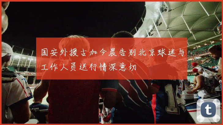 国安外援古加今晨告别北京球迷与工作人员送行情深意切