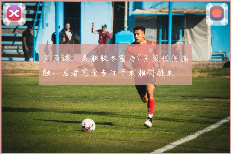 罗马诺：美职联冬窗与C罗没任何接触，后者完全专注于利雅得胜利