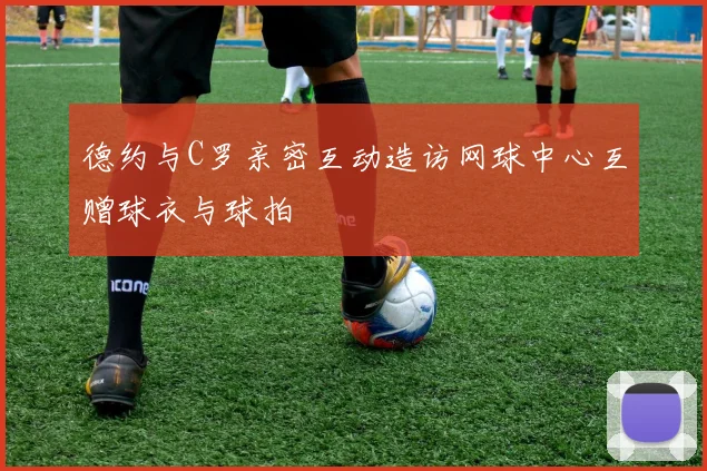 德约与C罗亲密互动造访网球中心互赠球衣与球拍