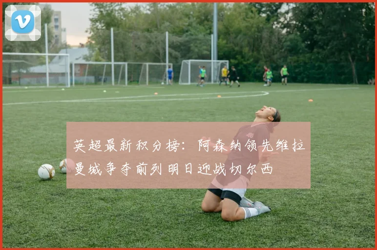 英超最新积分榜：阿森纳领先维拉曼城争夺前列明日迎战切尔西
